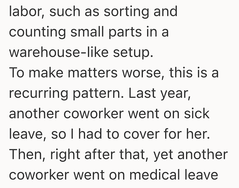 labor, such as sorting and counting small parts in a warehouse-like setup. To make matters worse, this is a recurring pattern. Last year, another coworker went on sick leave, so I had to cover for her. Then, right after that, yet another coworker went on medical leave