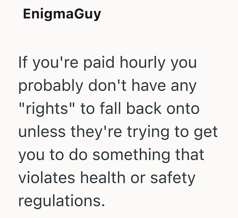 EnigmaGuy If you're paid hourly you probably don't have any "rights" to fall back onto unless they're trying to get you to do something that violates health or safety regulations.