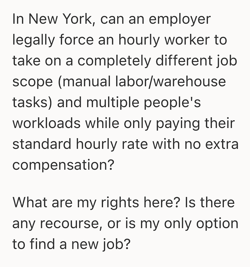In New York, can an employer legally force an hourly worker to take on a completely different job scope (manual labor/warehouse tasks) and multiple people's workloads while only paying their standard hourly rate with no extra compensation? What are my rights here? Is there any recourse, or is my only option to find a new job?
