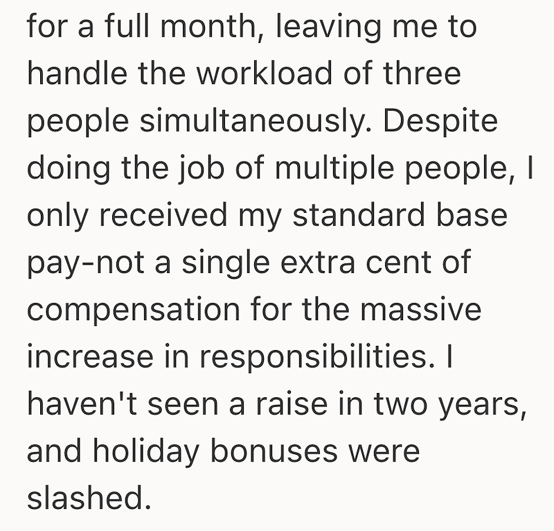 for a full month, leaving me to handle the workload of three people simultaneously. Despite doing the job of multiple people, I only received my standard base pay-not a single extra cent of compensation for the massive increase in responsibilities. I haven't seen a raise in two years, and holiday bonuses were slashed.