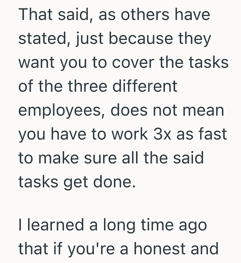 That said, as others have stated, just because they want you to cover the tasks of the three different employees, does not mean you have to work 3x as fast to make sure all the said tasks get done. I learned a long time ago that if you're a honest and