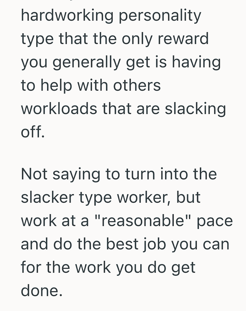 hardworking personality type that the only reward you generally get is having. to help with others workloads that are slacking off. Not saying to turn into the slacker type worker, but work at a "reasonable" pace and do the best job you can for the work you do get done.