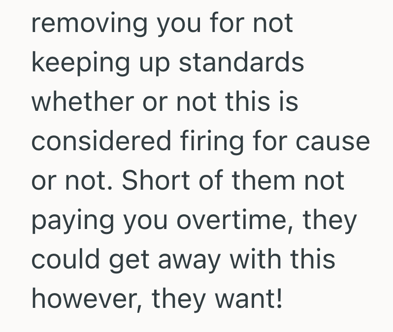 removing you for not keeping up standards whether or not this is considered firing for cause or not. Short of them not paying you overtime, they could get away with this however, they want!