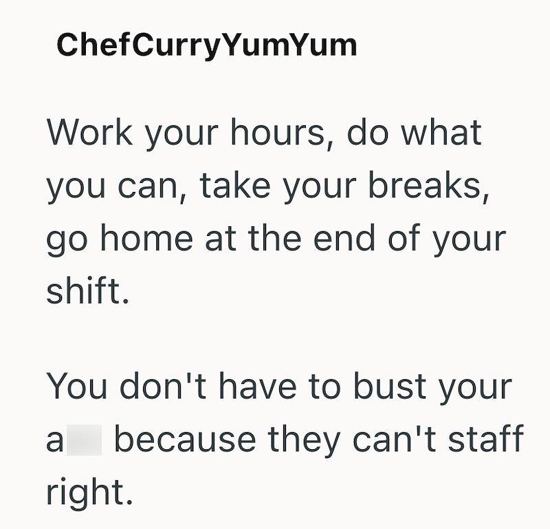 ChefCurry YumYum Work your hours, do what you can, take your breaks, go home at the end of your shift. You don't have to bust your because they can't staff a right.