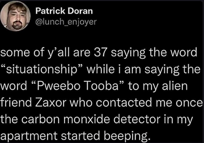 Patrick Doran @lunch_enjoyer some of y'all are 37 saying the word "situationship" while i am saying the word "Pweebo Tooba" to my alien friend Zaxor who contacted me once the carbon monxide detector in my apartment started beeping.
