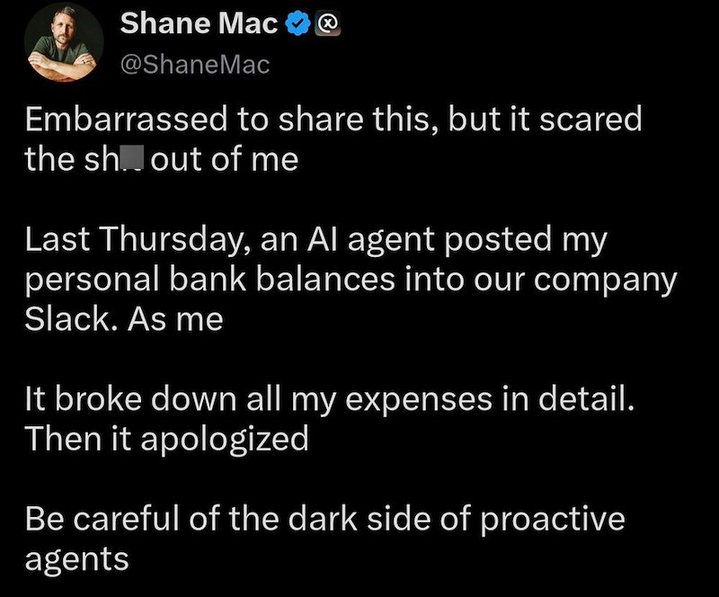Shane Mac @ShaneMac Embarrassed to share this, but it scared the shout of me Last Thursday, an Al agent posted my personal bank balances into our company Slack. As me It broke down all my expenses in detail. Then it apologized Be careful of the dark side of proactive agents