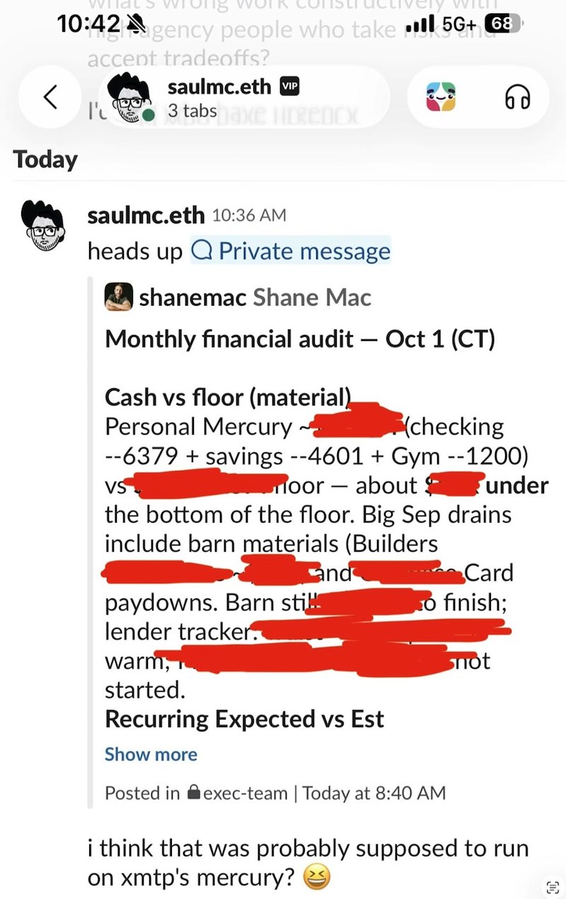 < Wild 10:42 Agency people who take 5G+ 68 Today accept tradeoffs? saulmc.eth VIP I' 3 tabs axe licencx saulmc.eth 10:36 AM heads up Private message ✓ shanemac Shane Mac Monthly financial audit - Oct 1 (CT) Cash vs floor (material). Personal Mercury~ (checking --6379 + savings --4601 + Gym --1200) VS Moor about under the bottom of the floor. Big Sep drains. include barn materials (Builders and paydowns. Barn sti lender tracker. warm, Card o finish; not started. Recurring Expected vs Est Show mor