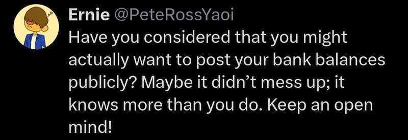 Ernie @Pete RossYaoi Have you considered that you might actually want to post your bank balances publicly? Maybe it didn't mess up; it knows more than you do. Keep an open mind!