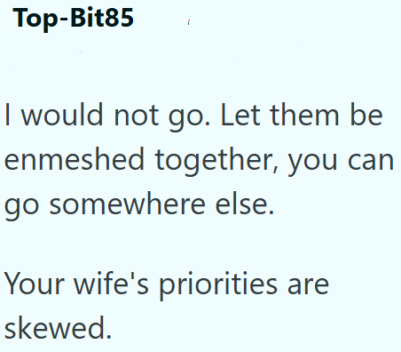 Top-Bit85 I would not go. Let them be enmeshed together, you can go somewhere else. Your wife's priorities are skewed.