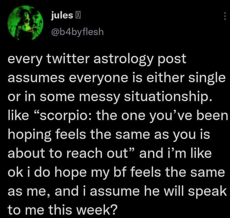 jules @b4byflesh every twitter astrology post assumes everyone is either single or in some messy situationship. like "scorpio: the one you've been hoping feels the same as you is about to reach out" and i'm like ok i do hope my bf feels the same as me, and i assume he will speak to me this week?
