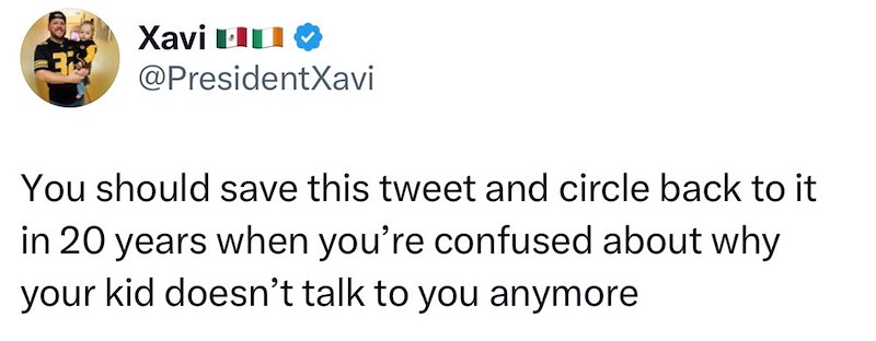 Xavi L @PresidentXavi You should save this tweet and circle back to it in 20 years when you're confused about why your kid doesn't talk to you anymore