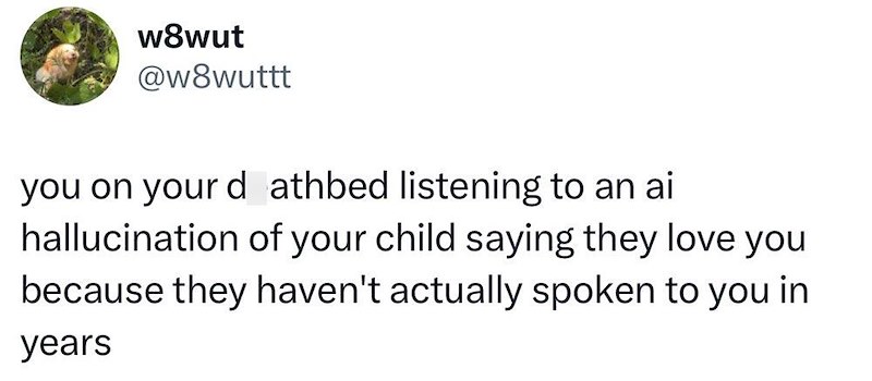 w8wut @w8wuttt you on your deathbed listening to an ai hallucination of your child saying they love you because they haven't actually spoken to you in years