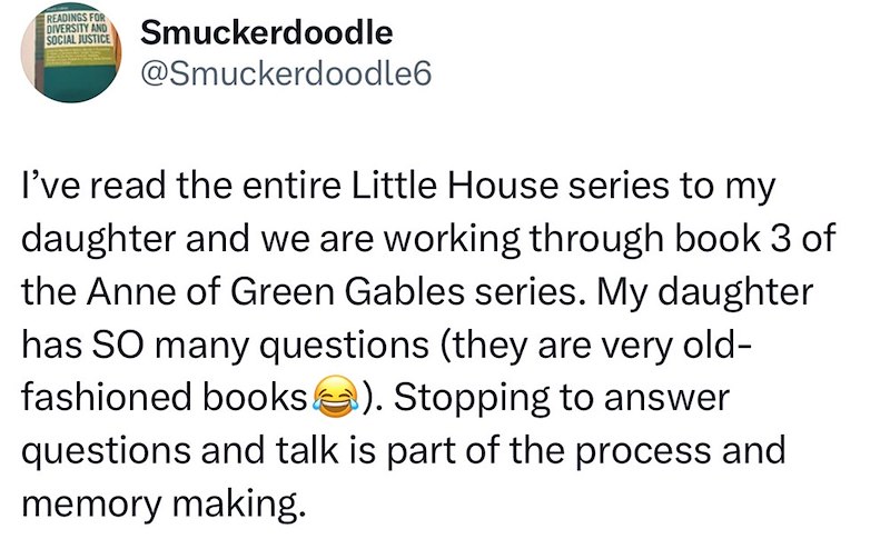READINGS FOR DIVERSITY AND SOCIAL JUSTICE Smuckerdoodle @Smuckerdoodle6 I've read the entire Little House series to my daughter and we are working through book 3 of the Anne of Green Gables series. My daughter has SO many questions (they are very old- fashioned books). Stopping to answer questions and talk is part of the process and memory making.