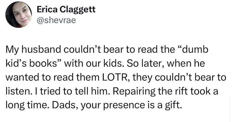Erica Claggett @shevrae My husband couldn't bear to read the "dumb kid's books" with our kids. So later, when he wanted to read them LOTR, they couldn't bear to listen. I tried to tell him. Repairing the rift took a long time. Dads, your presence is a gift.