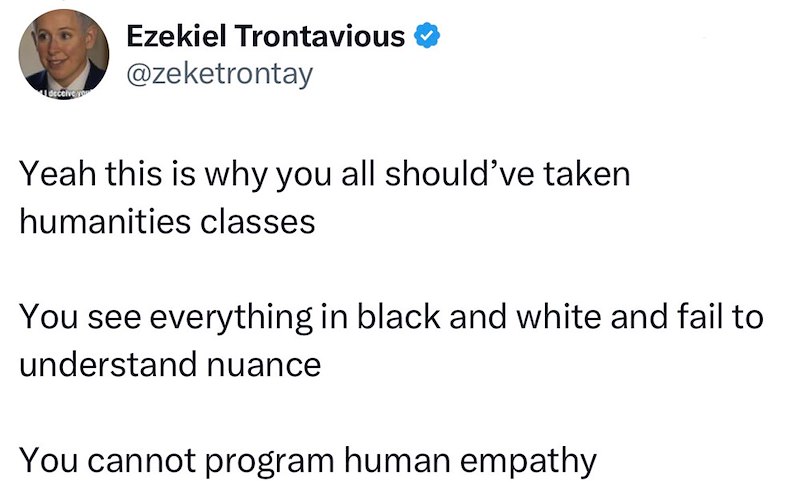 deceive you Ezekiel Trontavious @zeketrontay Yeah this is why you all should've taken humanities classes You see everything in black and white and fail to understand nuance You cannot program human empathy
