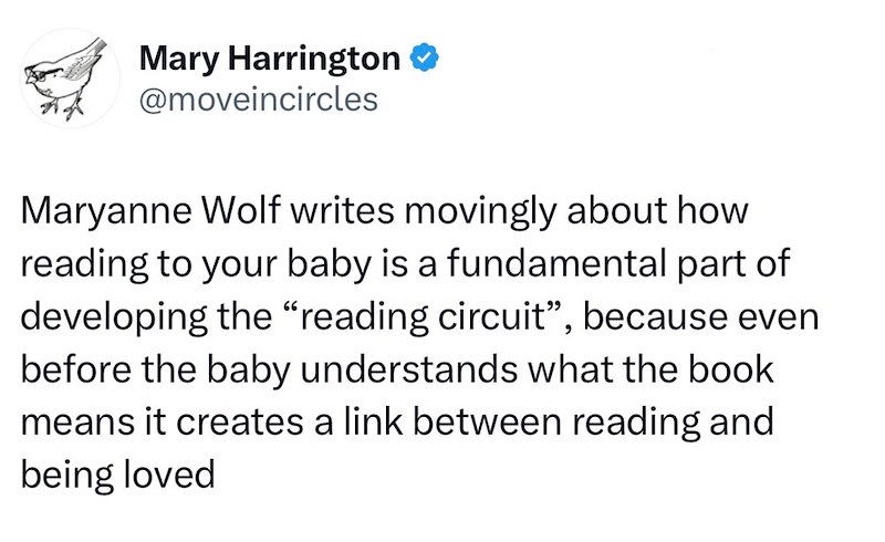 Mary Harrington @moveincircles Maryanne Wolf writes movingly about how reading to your baby is a fundamental part of developing the "reading circuit", because even before the baby understands what the book means it creates a link between reading and being loved