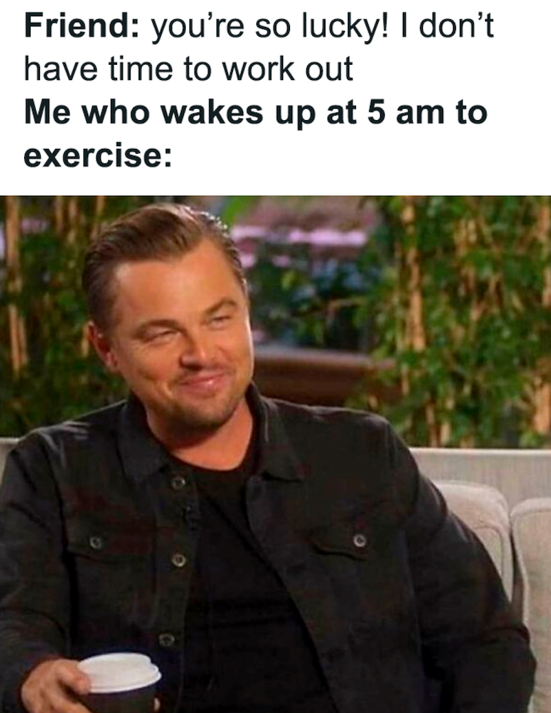 Friend: you're so lucky! I don't have time to work out Me who wakes up at 5 am to exercise: