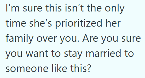 I'm sure this isn't the only time she's prioritized her family over you. Are you sure you want to stay married to someone like this?