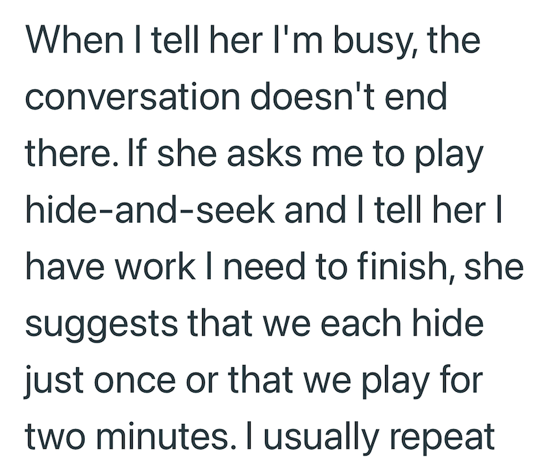 When I tell her I'm busy, the conversation doesn't end there. If she asks me to play hide-and-seek and I tell her I have work I need to finish, she suggests that we each hide. just once or that we play for two minutes. I usually repeat