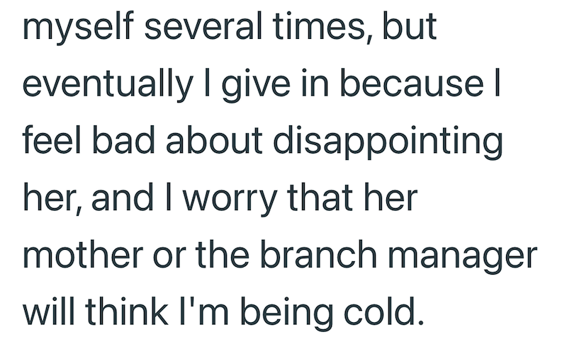 myself several times, but eventually I give in because I feel bad about disappointing her, and I worry that her mother or the branch manager will think I'm being cold.