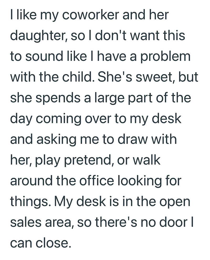 I like my coworker and her daughter, so I don't want this to sound like I have a problem with the child. She's sweet, but she spends a large part of the day coming over to my desk and asking me to draw with her, play pretend, or walk around the office looking for things. My desk is in the open sales area, so there's no door I can close.