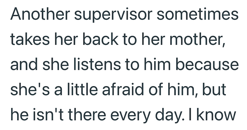 Another supervisor sometimes takes her back to her mother, and she listens to him because she's a little afraid of him, but he isn't there every day. I know
