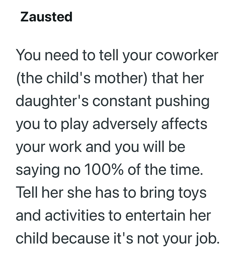 Zausted You need to tell your coworker (the child's mother) that her daughter's constant pushing you to play adversely affects your work and you will be saying no 100% of the time. Tell her she has to bring toys and activities to entertain her child because it's not your job.