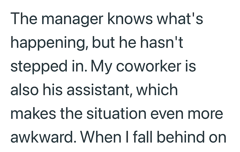The manager knows what's happening, but he hasn't stepped in. My coworker is also his assistant, which makes the situation even more awkward. When I fall behind on