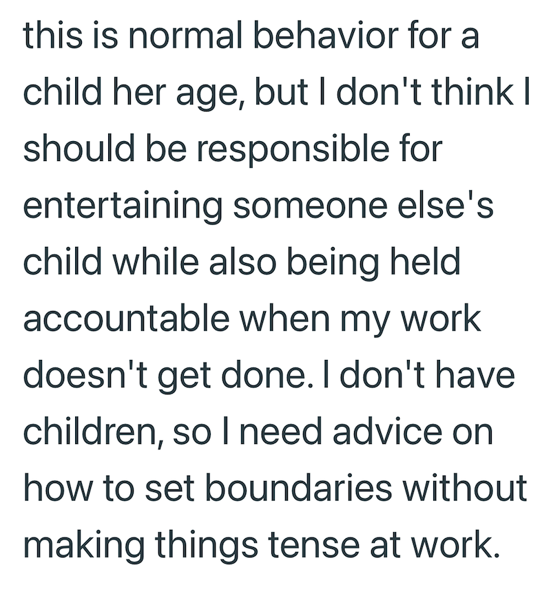 this is normal behavior for a child her age, but I don't think I should be responsible for entertaining someone else's child while also being held accountable when my work doesn't get done. I don't have children, so I need advice on how to set boundaries without making things tense at work.