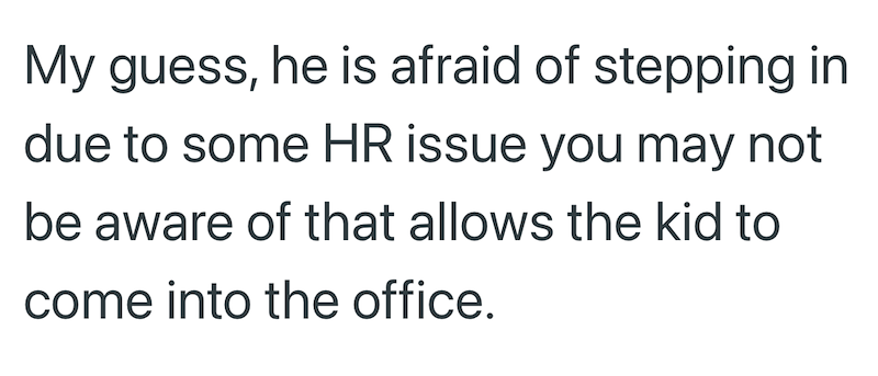 My guess, he is afraid of stepping in due to some HR issue you may not be aware of that allows the kid to come into the office.
