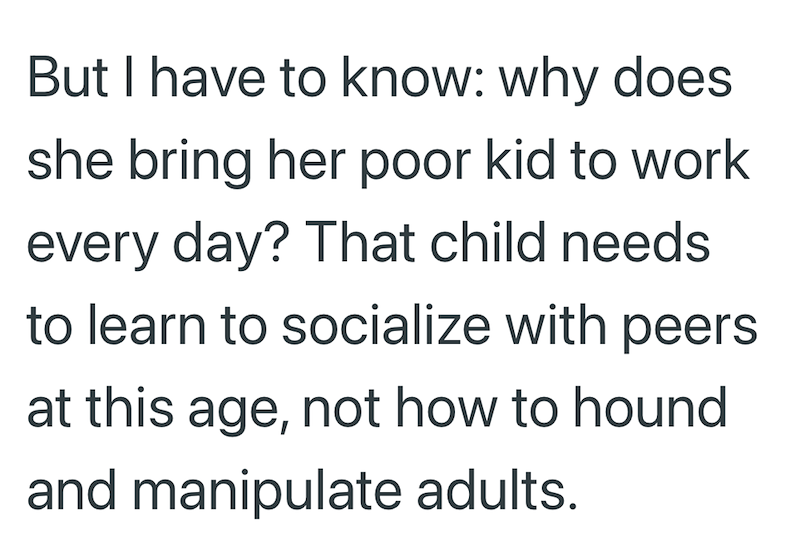 But I have to know: why does she bring her poor kid to work every day? That child needs. to learn to socialize with peers at this age, not how to hound and manipulate adults.