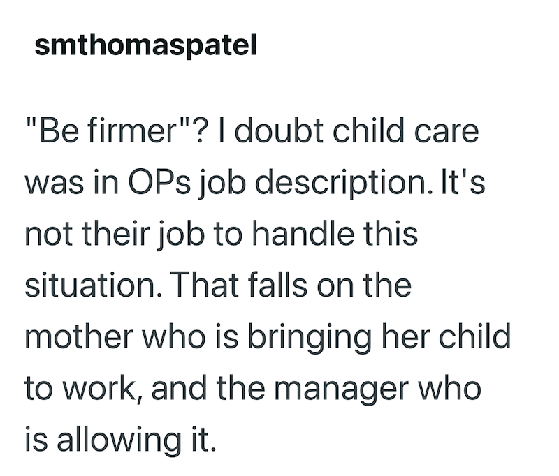 smthomaspatel "Be firmer"? I doubt child care was in OPs job description. It's not their job to handle this situation. That falls on the mother who is bringing her child to work, and the manager who is allowing it.