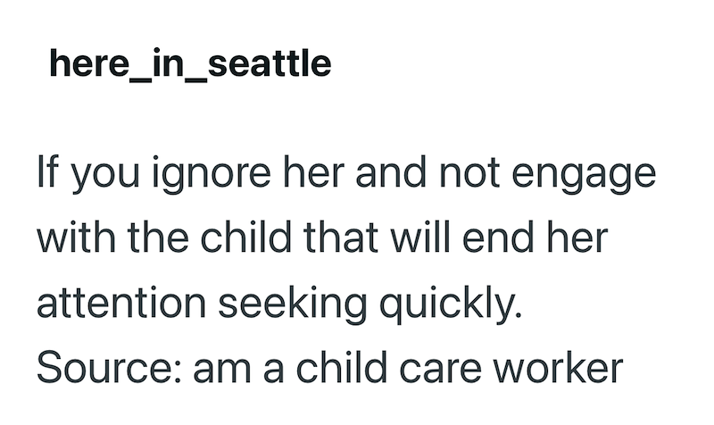 here_in_seattle If you ignore her and not engage with the child that will end her attention seeking quickly. Source: am a child care worker
