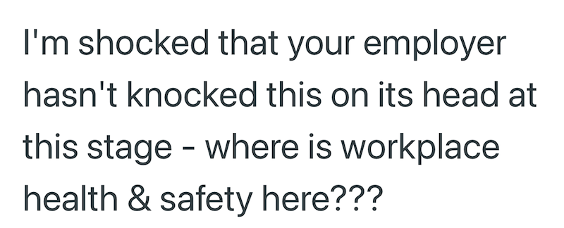 I'm shocked that your employer hasn't knocked this on its head at this stage - where is workplace health & safety here???