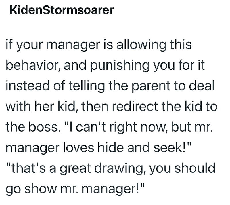 KidenStormsoarer if your manager is allowing this behavior, and punishing you for it instead of telling the parent to deal with her kid, then redirect the kid to the boss. "I can't right now, but mr. manager loves hide and seek!" "that's a great drawing, you should go show mr. manager!"