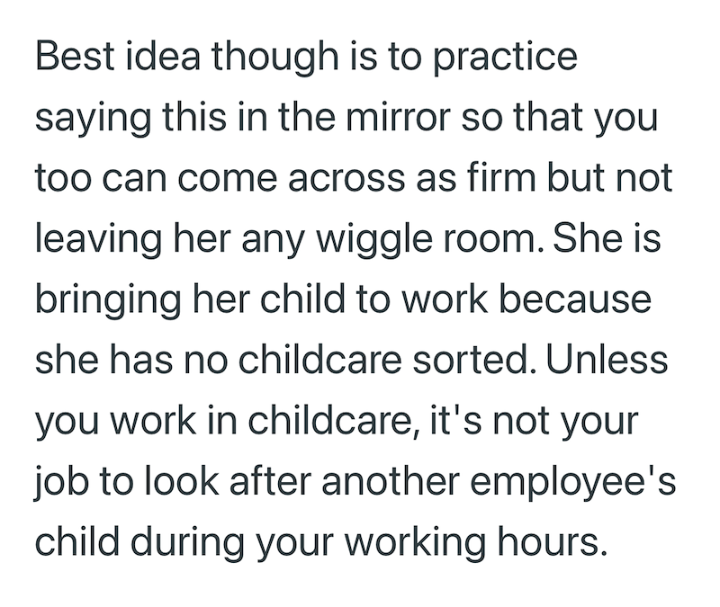 Best idea though is to practice saying this in the mirror so that you too can come across as firm but not leaving her any wiggle room. She is bringing her child to work because she has no childcare sorted. Unless you work in childcare, it's not your job to look after another employee's child during your working hours.