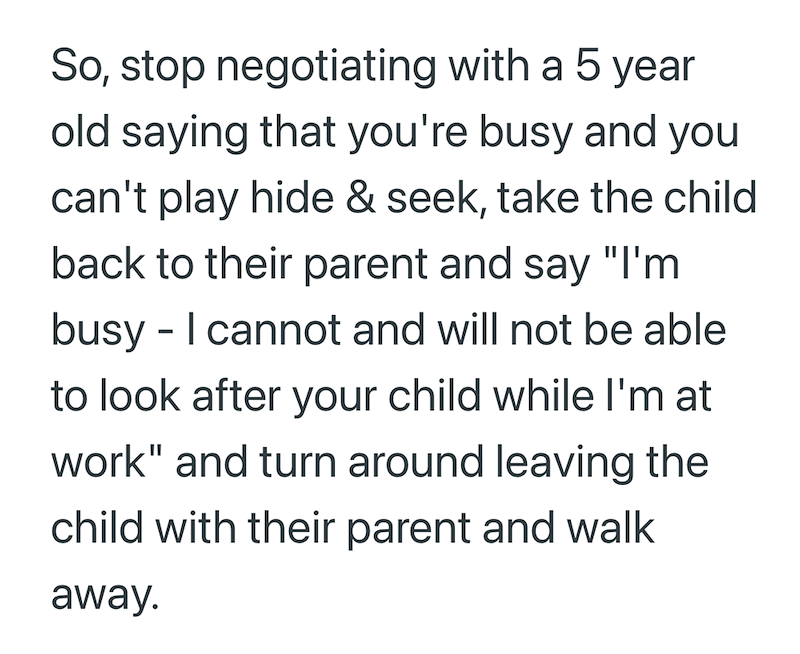 So, stop negotiating with a 5 year old saying that you're busy and you can't play hide & seek, take the child back to their parent and say "I'm busy - I cannot and will not be able to look after your child while I'm at work" and turn around leaving the child with their parent and walk away.