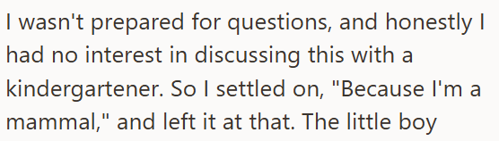 I wasn't prepared for questions, and honestly I had no interest in discussing this with a kindergartener. So I settled on, "Because I'm a mammal," and left it at that. The little boy