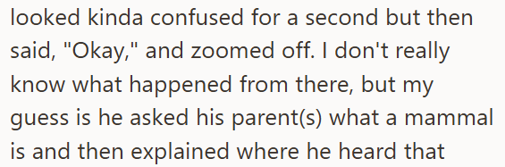 looked kinda confused for a second but then said, "Okay," and zoomed off. I don't really know what happened from there, but my guess is he asked his parent(s) what a mammal is and then explained where he heard that