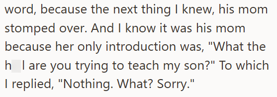 word, because the next thing I knew, his mom stomped over. And I know it was his mom because her only introduction was, "What the h I are you trying to teach my son?" To which I replied, "Nothing. What? Sorry."