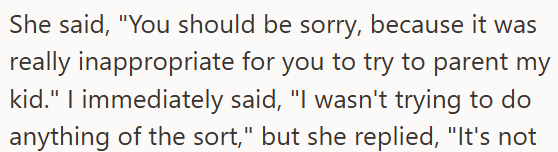 She said, "You should be sorry, because it was really inappropriate for you to try to parent my kid." I immediately said, "I wasn't trying to do anything of the sort," but she replied, "It's not