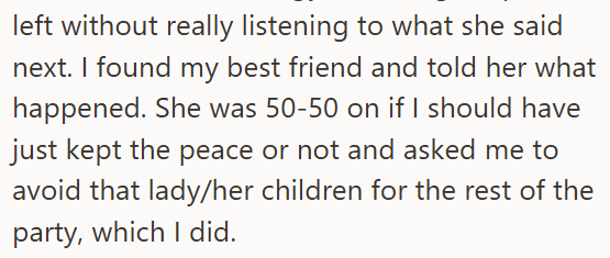 left without really listening to what she said next. I found my best friend and told her what happened. She was 50-50 on if I should have just kept the peace or not and asked me to avoid that lady/her children for the rest of the party, which I did.