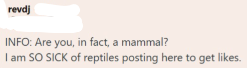 revdj INFO: Are you, in fact, a mammal? I am SO SICK of reptiles posting here to get likes.