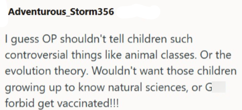 Adventurous_Storm356 I guess OP shouldn't tell children such controversial things like animal classes. Or the evolution theory. Wouldn't want those children growing up to know natural sciences, or G forbid get vaccinated!!!