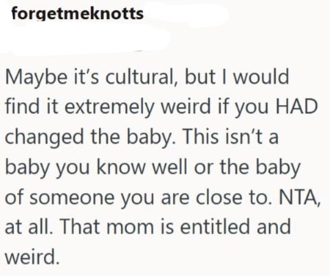 forgetmeknotts Maybe it's cultural, but I would find it extremely weird if you HAD changed the baby. This isn't a baby you know well or the baby of someone you are close to. NTA, at all. That mom is entitled and weird.
