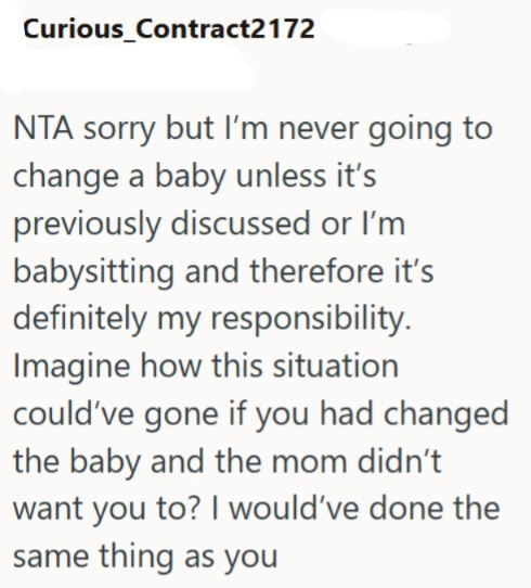 Curious_Contract2172 NTA sorry but I'm never going to change a baby unless it's previously discussed or I'm babysitting and therefore it's definitely my responsibility. Imagine how this situation could've gone if you had changed the baby and the mom didn't want you to? I would've done the same thing as you