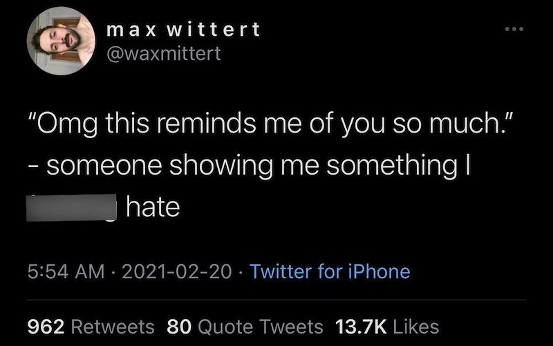 max wittert @waxmittert "Omg this reminds me of you so much.” - someone showing me something I hate 5:54 AM 2021-02-20 Twitter for iPhone • 962 Retweets 80 Quote Tweets 13.7K Likes
