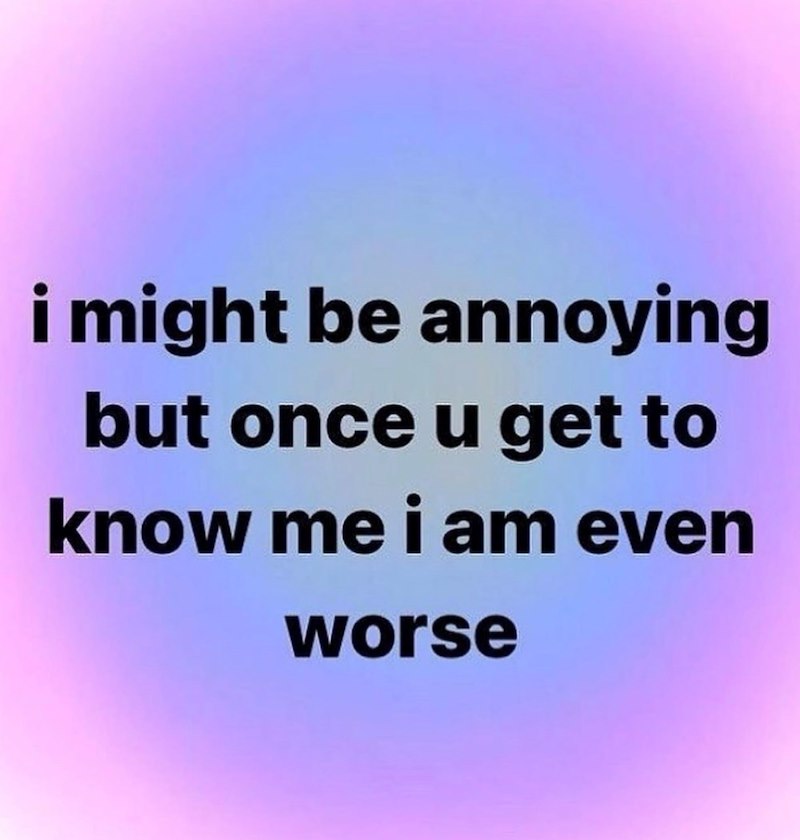 i might be annoying but once u get to know me i am even worse