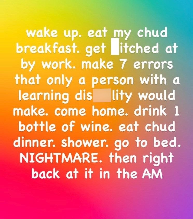 wake up. eat my chud breakfast. get itched at by work. make 7 errors that only a person with a learning dis lity would make. come home. drink 1 bottle of wine. eat chud dinner. shower. go to bed. NIGHTMARE. then right back at it in the AM