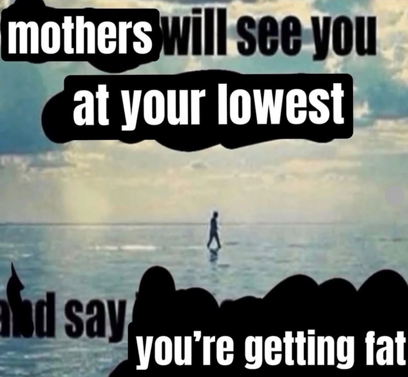 mothers will see you at your lowest and say you're getting fat